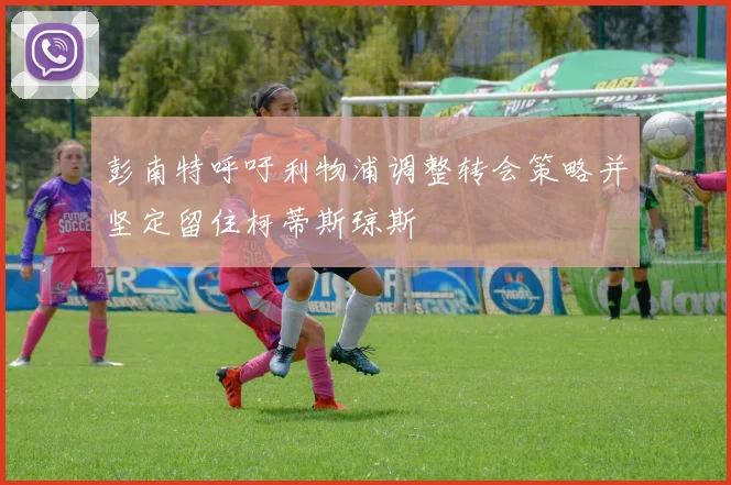 彭南特呼吁利物浦调整转会策略并坚定留住柯蒂斯琼斯