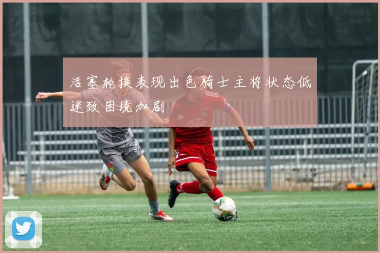 活塞轮换表现出色骑士主将状态低迷致困境加剧