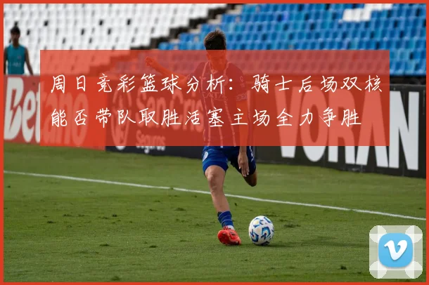 周日竞彩篮球分析：骑士后场双核能否带队取胜活塞主场全力争胜