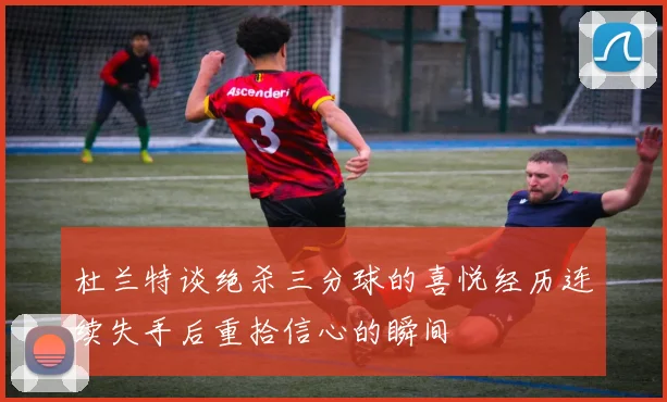 杜兰特谈绝杀三分球的喜悦经历连续失手后重拾信心的瞬间
