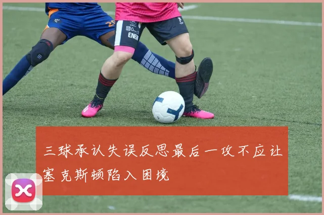 三球承认失误反思最后一攻不应让塞克斯顿陷入困境