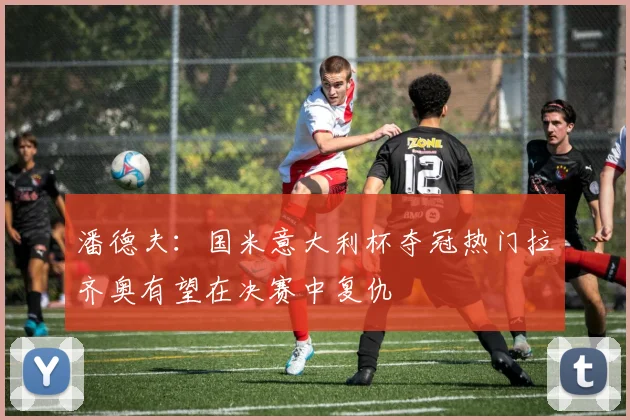 潘德夫：国米意大利杯夺冠热门拉齐奥有望在决赛中复仇