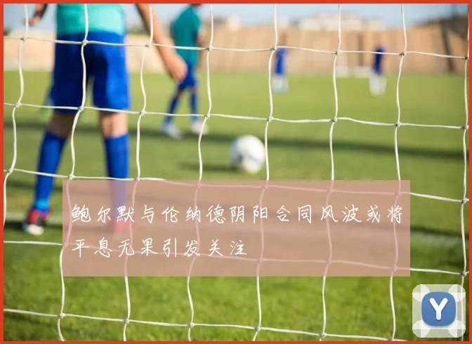 鲍尔默与伦纳德阴阳合同风波或将平息无果引发关注