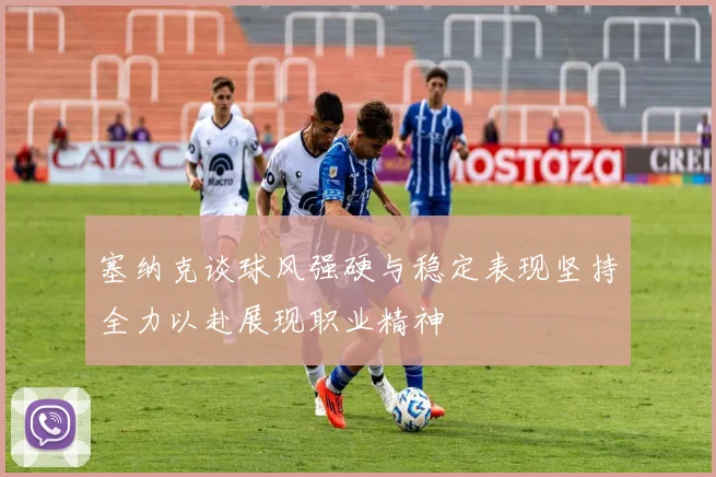 塞纳克谈球风强硬与稳定表现坚持全力以赴展现职业精神