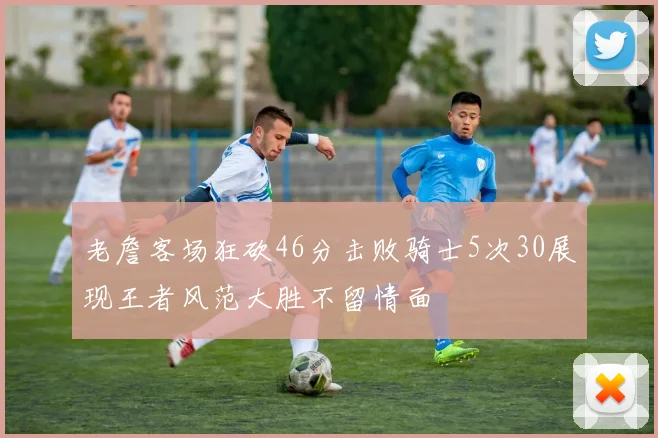 老詹客场狂砍46分击败骑士5次30展现王者风范大胜不留情面