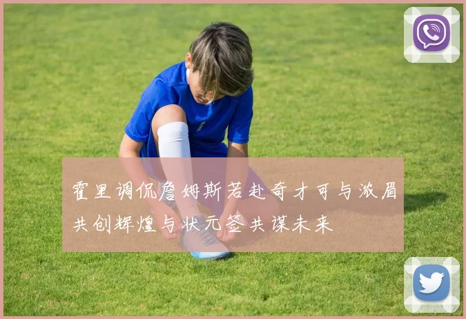 霍里调侃詹姆斯若赴奇才可与浓眉共创辉煌与状元签共谋未来