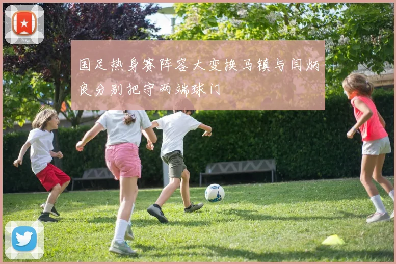 国足热身赛阵容大变换马镇与闫炳良分别把守两端球门